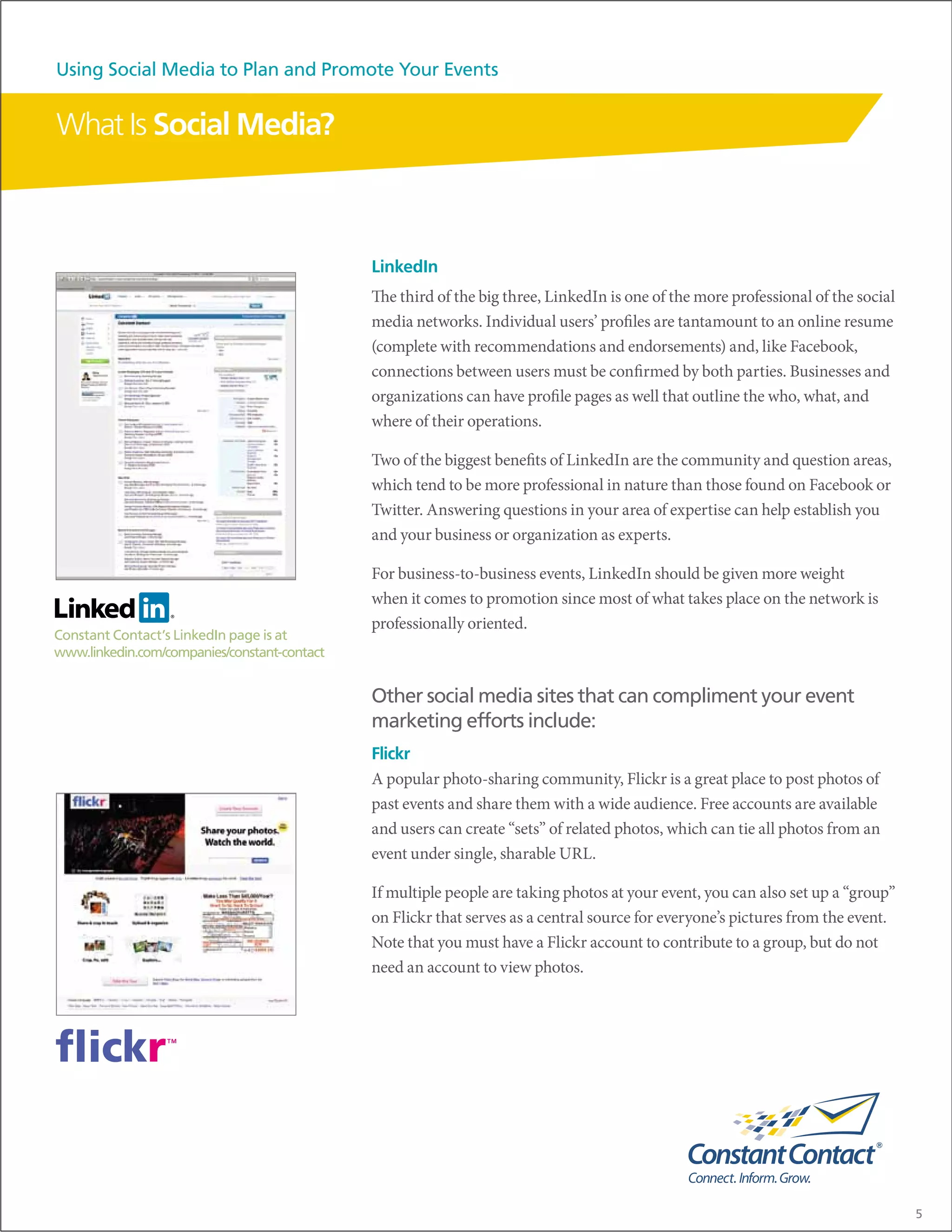 Using Social Media to Plan and Promote Your Events


What Is Social Media?



                                              LinkedIn
                                              The third of the big three, LinkedIn is one of the more professional of the social
                                              media networks. Individual users’ profiles are tantamount to an online resume
                                              (complete with recommendations and endorsements) and, like Facebook,
                                              connections between users must be confirmed by both parties. Businesses and
                                              organizations can have profile pages as well that outline the who, what, and
                                              where of their operations.

                                              Two of the biggest benefits of LinkedIn are the community and question areas,
                                              which tend to be more professional in nature than those found on Facebook or
                                              Twitter. Answering questions in your area of expertise can help establish you
                                              and your business or organization as experts.

                                              For business-to-business events, LinkedIn should be given more weight
                                              when it comes to promotion since most of what takes place on the network is
                                              professionally oriented.
Constant Contact’s LinkedIn page is at
www.linkedin.com/companies/constant-contact


                                              Other social media sites that can compliment your event
                                              marketing efforts include:
                                              Flickr
                                              A popular photo-sharing community, Flickr is a great place to post photos of
                                              past events and share them with a wide audience. Free accounts are available
                                              and users can create “sets” of related photos, which can tie all photos from an
                                              event under single, sharable URL.

                                              If multiple people are taking photos at your event, you can also set up a “group”
                                              on Flickr that serves as a central source for everyone’s pictures from the event.
                                              Note that you must have a Flickr account to contribute to a group, but do not
                                              need an account to view photos.




                                                                                                                                   5
 