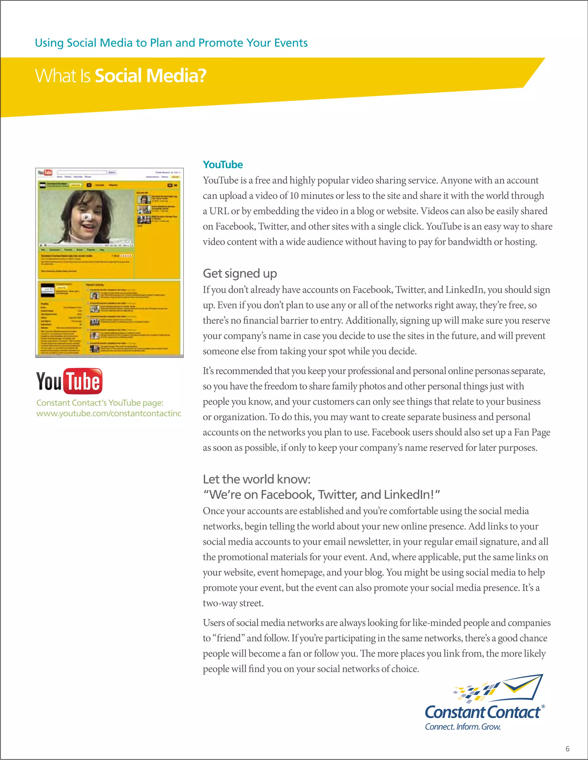 Using Social Media to Plan and Promote Your Events


What Is Social Media?



                                     YouTube
                                     YouTube is a free and highly popular video sharing service. Anyone with an account
                                     can upload a video of 10 minutes or less to the site and share it with the world through
                                     a URL or by embedding the video in a blog or website. Videos can also be easily shared
                                     on Facebook, Twitter, and other sites with a single click. YouTube is an easy way to share
                                     video content with a wide audience without having to pay for bandwidth or hosting.


                                     Get signed up
                                     If you don’t already have accounts on Facebook, Twitter, and LinkedIn, you should sign
                                     up. Even if you don’t plan to use any or all of the networks right away, they’re free, so
                                     there’s no financial barrier to entry. Additionally, signing up will make sure you reserve
                                     your company’s name in case you decide to use the sites in the future, and will prevent
                                     someone else from taking your spot while you decide.
                                     It’s recommended that you keep your professional and personal online personas separate,
                                     so you have the freedom to share family photos and other personal things just with
Constant Contact’s YouTube page:     people you know, and your customers can only see things that relate to your business
www.youtube.com/constantcontactinc   or organization. To do this, you may want to create separate business and personal
                                     accounts on the networks you plan to use. Facebook users should also set up a Fan Page
                                     as soon as possible, if only to keep your company’s name reserved for later purposes.


                                     Let the world know:
                                     “We’re on Facebook, Twitter, and LinkedIn!”
                                     Once your accounts are established and you’re comfortable using the social media
                                     networks, begin telling the world about your new online presence. Add links to your
                                     social media accounts to your email newsletter, in your regular email signature, and all
                                     the promotional materials for your event. And, where applicable, put the same links on
                                     your website, event homepage, and your blog. You might be using social media to help
                                     promote your event, but the event can also promote your social media presence. It’s a
                                     two-way street.
                                     Users of social media networks are always looking for like-minded people and companies
                                     to “friend” and follow. If you’re participating in the same networks, there’s a good chance
                                     people will become a fan or follow you. The more places you link from, the more likely
                                     people will find you on your social networks of choice.




                                                                                                                                   6
 