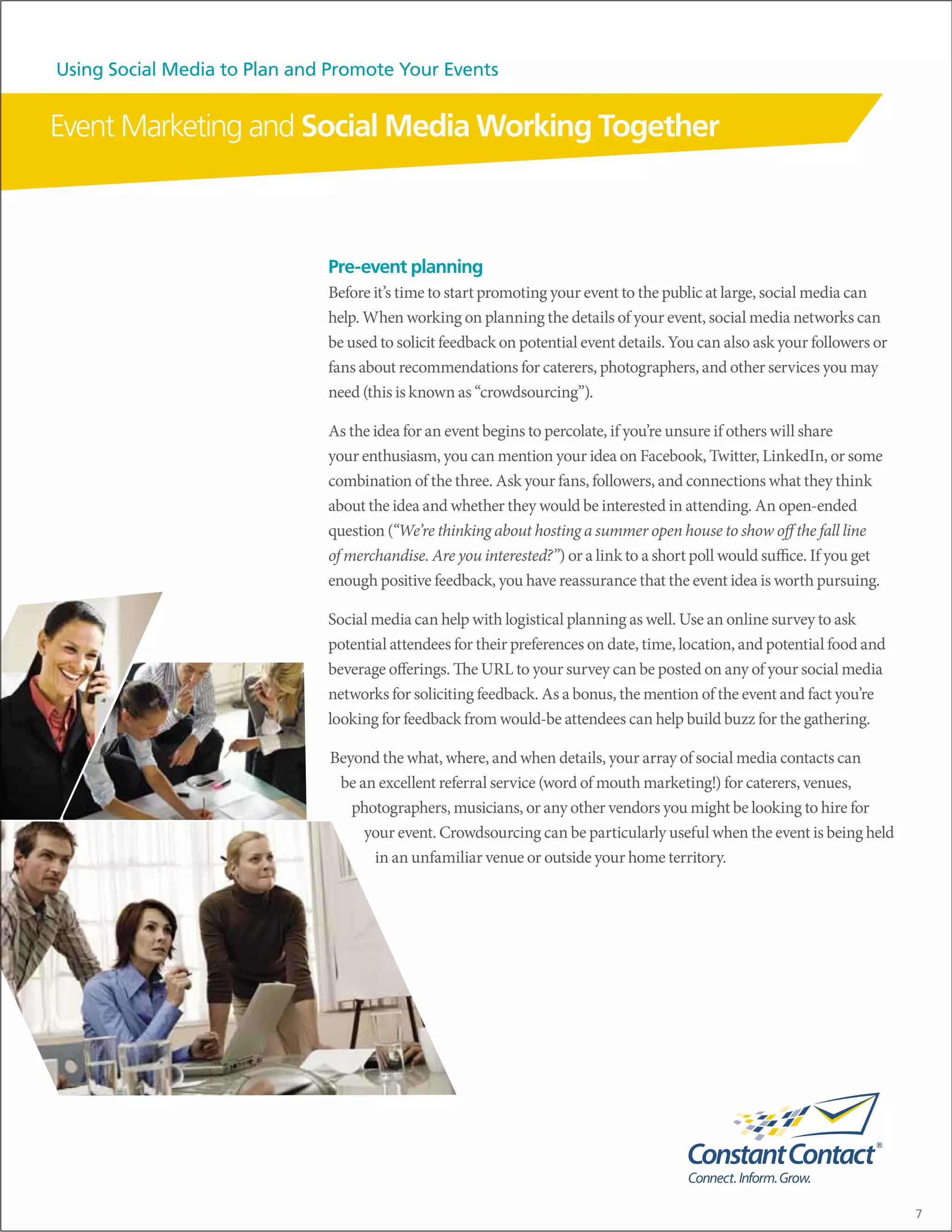 Using Social Media to Plan and Promote Your Events


Event Marketing and Social Media Working Together



                              Pre-event planning
                              Before it’s time to start promoting your event to the public at large, social media can
                              help. When working on planning the details of your event, social media networks can
                              be used to solicit feedback on potential event details. You can also ask your followers or
                              fans about recommendations for caterers, photographers, and other services you may
                              need (this is known as “crowdsourcing”).

                              As the idea for an event begins to percolate, if you’re unsure if others will share
                              your enthusiasm, you can mention your idea on Facebook, Twitter, LinkedIn, or some
                              combination of the three. Ask your fans, followers, and connections what they think
                              about the idea and whether they would be interested in attending. An open-ended
                              question (“We’re thinking about hosting a summer open house to show off the fall line
                              of merchandise. Are you interested?”) or a link to a short poll would suffice. If you get
                              enough positive feedback, you have reassurance that the event idea is worth pursuing.

                              Social media can help with logistical planning as well. Use an online survey to ask
                              potential attendees for their preferences on date, time, location, and potential food and
                              beverage offerings. The URL to your survey can be posted on any of your social media
                              networks for soliciting feedback. As a bonus, the mention of the event and fact you’re
                              looking for feedback from would-be attendees can help build buzz for the gathering.

                              Beyond the what, where, and when details, your array of social media contacts can
                               be an excellent referral service (word of mouth marketing!) for caterers, venues,
                                 photographers, musicians, or any other vendors you might be looking to hire for
                                   your event. Crowdsourcing can be particularly useful when the event is being held
                                    in an unfamiliar venue or outside your home territory.




                                                                                                                           7
 