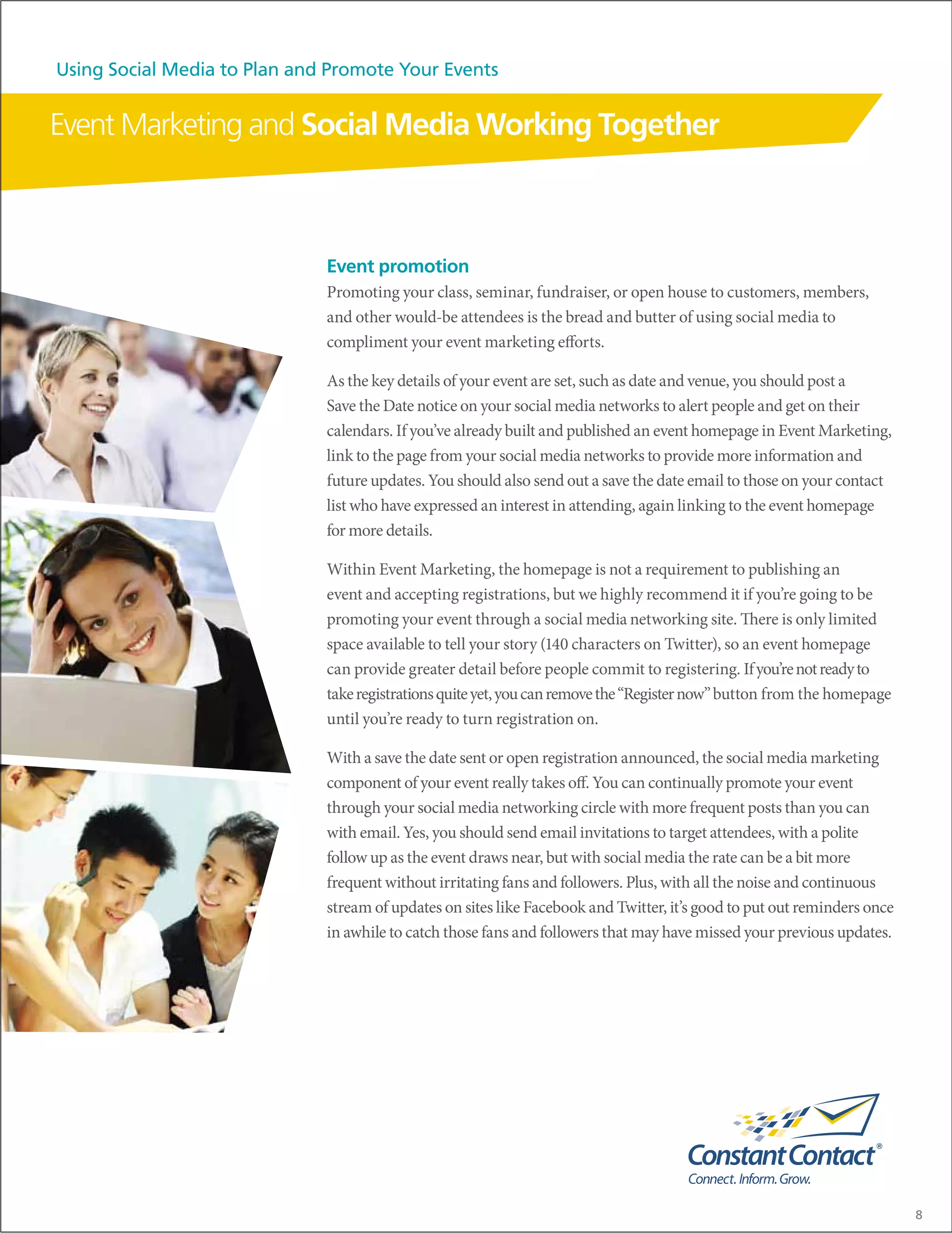 Using Social Media to Plan and Promote Your Events


Event Marketing and Social Media Working Together



                              Event promotion
                              Promoting your class, seminar, fundraiser, or open house to customers, members,
                              and other would-be attendees is the bread and butter of using social media to
                              compliment your event marketing efforts.

                              As the key details of your event are set, such as date and venue, you should post a
                              Save the Date notice on your social media networks to alert people and get on their
                              calendars. If you’ve already built and published an event homepage in Event Marketing,
                              link to the page from your social media networks to provide more information and
                              future updates. You should also send out a save the date email to those on your contact
                              list who have expressed an interest in attending, again linking to the event homepage
                              for more details.

                              Within Event Marketing, the homepage is not a requirement to publishing an
                              event and accepting registrations, but we highly recommend it if you’re going to be
                              promoting your event through a social media networking site. There is only limited
                              space available to tell your story (140 characters on Twitter), so an event homepage
                              can provide greater detail before people commit to registering. If you’re not ready to
                              take registrations quite yet, you can remove the “Register now” button from the homepage
                              until you’re ready to turn registration on.

                              With a save the date sent or open registration announced, the social media marketing
                              component of your event really takes off. You can continually promote your event
                              through your social media networking circle with more frequent posts than you can
                              with email. Yes, you should send email invitations to target attendees, with a polite
                              follow up as the event draws near, but with social media the rate can be a bit more
                              frequent without irritating fans and followers. Plus, with all the noise and continuous
                              stream of updates on sites like Facebook and Twitter, it’s good to put out reminders once
                              in awhile to catch those fans and followers that may have missed your previous updates.




                                                                                                                          8
 