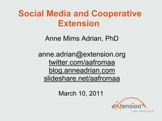 Social Media and Cooperative
         Extension
      Anne Mims Adrian, PhD

    anne.adrian@extension.org
       twitter.com/aafromaa
       blog.anneadrian.com
     slideshare.net/aafromaa

         March 10, 2011
 