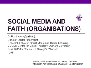 SOCIAL MEDIA AND
FAITH (ORGANISATIONS)
Dr Bex Lewis (@drbexl)
Director, Digital Fingerprint
Research Fellow in Social Media and Online Learning,
CODEC Centre for Digital Theology, Durham University
June 2015 for Coexist, St George’s, Windsor
http://www.slideshare.net/drbexl/social-media-and-
faith-organisations
This work is licensed under a Creative Commons
Attribution-NonCommercial-ShareAlike 4.0 International
 