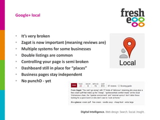 Google+ local



•   It’s very broken
•   Zagat is now important (meaning reviews are)
•   Multiple systems for some businesses
•   Double listings are common
•   Controlling your page is semi broken
•   Dashboard still in place for “places”
•   Business pages stay independent
•   No punchD - yet
 