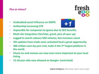 Plus or minus?



• Undoubted social influence on SERPS
• Authorship increasing CTR
• Impossible for companies to ignore due to SEO benefits
• Multi site integration (YouTube, gmail, plus all sync up)
• Logged in search reduces SEO reliance, but increases social
• iOS updates have made voice activated local a great opportunity
• 400 million users by year end, make it the 3rd largest platform in
  the world.
• Check-ins and reviews are now even more important to your local
  listing
• 13-18 year olds now allowed on Google+ (restricted)
 