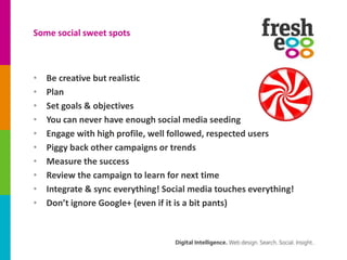 Some social sweet spots



•   Be creative but realistic
•   Plan
•   Set goals & objectives
•   You can never have enough social media seeding
•   Engage with high profile, well followed, respected users
•   Piggy back other campaigns or trends
•   Measure the success
•   Review the campaign to learn for next time
•   Integrate & sync everything! Social media touches everything!
•   Don’t ignore Google+ (even if it is a bit pants)
 