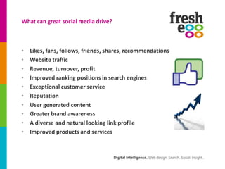 What can great social media drive?



•   Likes, fans, follows, friends, shares, recommendations
•   Website traffic
•   Revenue, turnover, profit
•   Improved ranking positions in search engines
•   Exceptional customer service
•   Reputation
•   User generated content
•   Greater brand awareness
•   A diverse and natural looking link profile
•   Improved products and services
 
