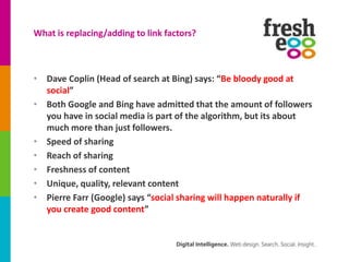 What is replacing/adding to link factors?



• Dave Coplin (Head of search at Bing) says: “Be bloody good at
  social”
• Both Google and Bing have admitted that the amount of followers
  you have in social media is part of the algorithm, but its about
  much more than just followers.
• Speed of sharing
• Reach of sharing
• Freshness of content
• Unique, quality, relevant content
• Pierre Farr (Google) says “social sharing will happen naturally if
  you create good content”
 
