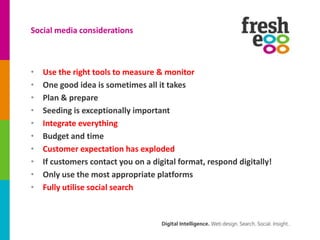 Social media considerations



•   Use the right tools to measure & monitor
•   One good idea is sometimes all it takes
•   Plan & prepare
•   Seeding is exceptionally important
•   Integrate everything
•   Budget and time
•   Customer expectation has exploded
•   If customers contact you on a digital format, respond digitally!
•   Only use the most appropriate platforms
•   Fully utilise social search
 