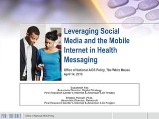 Leveraging Social
                                  Media and the Mobile
                                  Internet in Health
                                  Messaging
                                  Office of National AIDS Policy, The White House
                                  April 14, 2010


                                     Susannah Fox
                           Associate Director, Digital Strategy
                   Pew Research Center’s Internet & American Life Project
                                  Kristen Purcell, Ph.D.
                              Associate Director, Research
                   Pew Research Center’s Internet & American Life Project



Office of National AIDS Policy
 