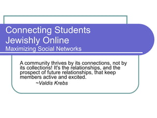Connecting Students  Jewishly Online Maximizing Social Networks A community thrives by its connections, not by its collections! It's the relationships, and the prospect of future relationships, that keep members active and excited. ~Valdis Krebs 