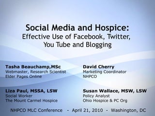 Social Media and Hospice: Effective Use of Facebook, Twitter,  You Tube and Blogging Tasha Beauchamp,MSc David Cherry Webmaster, Research Scientist Marketing Coordinator Elder Pages Online NHPCO Liza Paul, MSSA, LSW Susan Wallace, MSW, LSW Social Worker Policy Analyst The Mount Carmel Hospice Ohio Hospice & PC Org NHPCO MLC Conference  -  April 21, 2010  -  Washington, DC 
