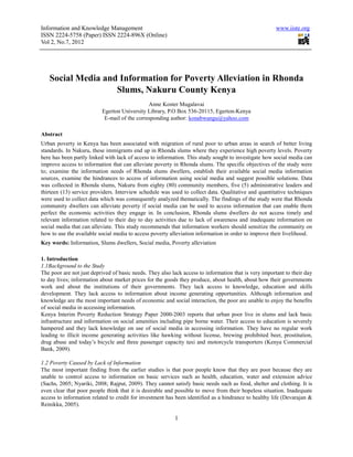 Information and Knowledge Management                                                                   www.iiste.org
ISSN 2224-5758 (Paper) ISSN 2224-896X (Online)
Vol 2, No.7, 2012




   Social Media and Information for Poverty Alleviation in Rhonda
                   Slums, Nakuru County Kenya
                                              Anne Koster Mugalavai
                          Egerton University Library, P.O Box 536-20115, Egerton-Kenya
                           E-mail of the corresponding author: konabwangu@yahoo.com

Abstract
Urban poverty in Kenya has been associated with migration of rural poor to urban areas in search of better living
standards. In Nakuru, these immigrants end up in Rhonda slums where they experience high poverty levels. Poverty
here has been partly linked with lack of access to information. This study sought to investigate how social media can
improve access to information that can alleviate poverty in Rhonda slums. The specific objectives of the study were
to; examine the information needs of Rhonda slums dwellers, establish their available social media information
sources, examine the hindrances to access of information using social media and suggest possible solutions. Data
was collected in Rhonda slums, Nakuru from eighty (80) community members, five (5) administrative leaders and
thirteen (13) service providers. Interview schedule was used to collect data. Qualitative and quantitative techniques
were used to collect data which was consequently analyzed thematically. The findings of the study were that Rhonda
community dwellers can alleviate poverty if social media can be used to access information that can enable them
perfect the economic activities they engage in. In conclusion, Rhonda slums dwellers do not access timely and
relevant information related to their day to day activities due to lack of awareness and inadequate information on
social media that can alleviate. This study recommends that information workers should sensitize the community on
how to use the available social media to access poverty alleviation information in order to improve their livelihood.
Key words: Information, Slums dwellers, Social media, Poverty alleviation

1. Introduction
1.1Background to the Study
The poor are not just deprived of basic needs. They also lack access to information that is very important to their day
to day lives; information about market prices for the goods they produce, about health, about how their governments
work and about the institutions of their governments. They lack access to knowledge, education and skills
development. They lack access to information about income generating opportunities. Although information and
knowledge are the most important needs of economic and social interaction, the poor are unable to enjoy the benefits
of social media in accessing information.
Kenya Interim Poverty Reduction Strategy Paper 2000-2003 reports that urban poor live in slums and lack basic
infrastructure and information on social amenities including pipe borne water. Their access to education is severely
hampered and they lack knowledge on use of social media in accessing information. They have no regular work
leading to illicit income generating activities like hawking without license, brewing prohibited beer, prostitution,
drug abuse and today’s bicycle and three passenger capacity taxi and motorcycle transporters (Kenya Commercial
Bank, 2009).

1.2 Poverty Caused by Lack of Information
The most important finding from the earlier studies is that poor people know that they are poor because they are
unable to control access to information on basic services such as health, education, water and extension advice
(Sachs, 2005; Nyariki, 2008; Rajput, 2009). They cannot satisfy basic needs such as food, shelter and clothing. It is
even clear that poor people think that it is desirable and possible to move from their hopeless situation. Inadequate
access to information related to credit for investment has been identified as a hindrance to healthy life (Devarajan &
Reinikka, 2005).

                                                          1
 