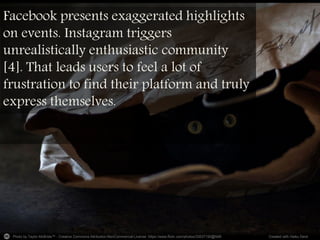 Photo by Taylor.McBride™ - Creative Commons Attribution-NonCommercial License https://www.flickr.com/photos/33537150@N06 Created with Haiku Deck
Facebook presents exaggerated highlights
on events. Instagram triggers
unrealistically enthusiastic community
[4]. That leads users to feel a lot of
frustration to find their platform and truly
express themselves.
 