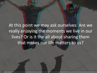 Photo by Shahrokh Dabiri - Creative Commons Attribution-NonCommercial License https://www.flickr.com/photos/13974419@N07 Created with Haiku Deck
At this point we may ask ourselves: Are we
really enjoying the moments we live in our
lives? Or is it the all about sharing them
that makes our life matters to us?
 