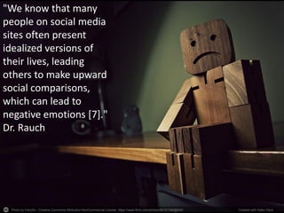 Photo by HckySo - Creative Commons Attribution-NonCommercial License https://www.flickr.com/photos/54191388@N00 Created with Haiku Deck
"We know that many
people on social media
sites often present
idealized versions of
their lives, leading
others to make upward
social comparisons,
which can lead to
negative emotions [7]."
Dr. Rauch
 