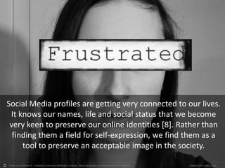 Photo by martinak15 - Creative Commons Attribution License https://www.flickr.com/photos/64636777@N03 Created with Haiku Deck
Social Media profiles are getting very connected to our lives.
It knows our names, life and social status that we become
very keen to preserve our online identities [8]. Rather than
finding them a field for self-expression, we find them as a
tool to preserve an acceptable image in the society.
 