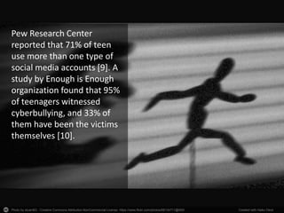 Photo by stuant63 - Creative Commons Attribution-NonCommercial License https://www.flickr.com/photos/68134711@N00 Created with Haiku Deck
Pew Research Center
reported that 71% of teen
use more than one type of
social media accounts [9]. A
study by Enough is Enough
organization found that 95%
of teenagers witnessed
cyberbullying, and 33% of
them have been the victims
themselves [10].
 