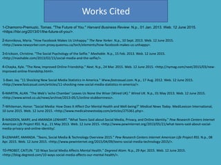 Works Cited
1-Chamorro-Premuzic, Tomas. "The Future of You." Harvard Business Review. N.p., 01 Jan. 2013. Web. 12 June 2015.
<https://hbr.org/2013/01/the-future-of-you/>.
2-Konnikova, Maria. "How Facebook Makes Us Unhappy." The New Yorker. N.p., 10 Sept. 2013. Web. 12 June 2015.
<http://www.newyorker.com.proxy.queensu.ca/tech/elements/how-facebook-makes-us-unhappy>.
3-Erickson, Christine. "The Social Psychology of the Selfie." Mashable. N.p., 15 Feb. 2013. Web. 12 June 2015.
<http://mashable.com/2013/02/15/social-media-and-the-selfie/>.
4-Chayka, Kyle. "The New, Improved Online Friendship." Next. N.p., 24 Mar. 2015. Web. 12 June 2015. <http://nymag.com/next/2015/03/new-
improved-online-friendship.html>.
5-Baer, Jay. "11 Shocking New Social Media Statistics in America." Www.fastcasual.com. N.p., 17 Aug. 2012. Web. 12 June 2015.
<http://www.fastcasual.com/articles/11-shocking-new-social-media-statistics-in-america/>.
6-MARTIN, ALAN. "The Web's 'echo Chamber' Leaves Us None the Wiser (Wired UK)." Wired UK. N.p., 01 May 2013. Web. 12 June 2015.
<http://www.wired.co.uk/news/archive/2013-05/1/online-stubbornness>.
7-Whiteman, Honor. "Social Media: How Does It Affect Our Mental Health and Well-being?" Medical News Today. MediLexicon International,
10 June 2015. Web. 12 June 2015. <http://www.medicalnewstoday.com/articles/275361.php>.
8-MADDEN, MARY, and AMANDA LENHART. "What Teens Said about Social Media, Privacy, and Online Identity." Pew Research Centers Internet
American Life Project RSS. N.p., 21 May 2013. Web. 12 June 2015. <http://www.pewinternet.org/2013/05/21/what-teens-said-about-social-
media-privacy-and-online-identity/.
9-LENHART, AMANDA. "Teens, Social Media & Technology Overview 2015." Pew Research Centers Internet American Life Project RSS. N.p., 08
Apr. 2015. Web. 12 June 2015. <http://www.pewinternet.org/2015/04/09/teens-social-media-technology-2015/>.
10-PROBST, CAITLIN. "10 Ways Social Media Affects Mental Health." Degreed Atom. N.p., 29 Apr. 2015. Web. 12 June 2015.
<http://blog.degreed.com/10-ways-social-media-affects-our-mental-health/>.
 