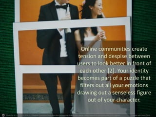 Photo by ルーク.チャン.チャン - Creative Commons Attribution-NonCommercial-ShareAlike License https://www.flickr.com/photos/82327812@N00 Created with Haiku Deck
Online communities create
tension and despise between
users to look better in front of
each other [2]. Your identity
becomes part of a puzzle that
filters out all your emotions
drawing out a senseless figure
out of your character.
 