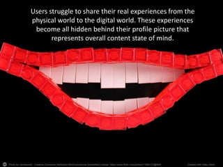 Photo by Jameson42 - Creative Commons Attribution-NonCommercial-ShareAlike License https://www.flickr.com/photos/11590131@N04 Created with Haiku Deck
Users struggle to share their real experiences from the
physical world to the digital world. These experiences
become all hidden behind their profile picture that
represents overall content state of mind.
 