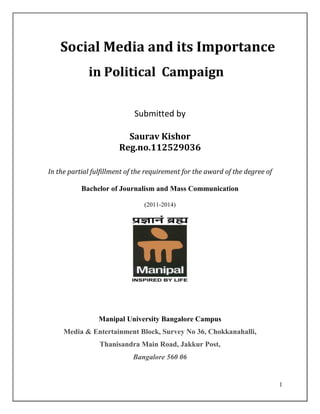 1
Social Media and its Importance
in Political Campaign
Submitted by
Saurav Kishor
Reg.no.112529036
In the partial fulfillment of the requirement for the award of the degree of
Bachelor of Journalism and Mass Communication
(2011-2014)
Manipal University Bangalore Campus
Media & Entertainment Block, Survey No 36, Chokkanahalli,
Thanisandra Main Road, Jakkur Post,
Bangalore 560 06
 