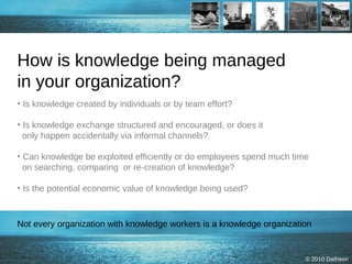 How is knowledge being managed  in your organization? Is knowledge created by individuals or by team effort? Is knowledge exchange structured and encouraged, or does it    only happen accidentally via informal channels? Can knowledge be exploited efficiently or do employees spend much time   on searching, comparing  or re-creation of knowledge?   Is the potential economic value of knowledge being used? Not every organization with knowledge workers is a knowledge organization 