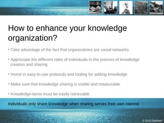 How to enhance your knowledge organization? Take advantage of the fact that organizations are social networks Appreciate the different roles of individuals in the process of knowledge   creation and sharing. Invest in easy-to-use protocols and tooling for adding knowledge Make sure that knowledge sharing is visible and measurable  Knowledge-items must be easily retrievable Individuals only share knowledge when sharing serves their own interest 