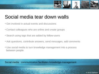 Social media tear down walls Get involved in actual events and discussions Contact colleagues who are online and create groups Search using tags that are added by fellow-users Ask questions, contribute answers, send messages, add comments Use social media to turn knowledge management into a process   between people Social media : communication facilitates knowledge-management 