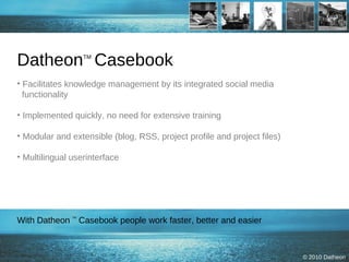 Datheon TM  Casebook Facilitates knowledge management by its integrated social media   functionality  Implemented quickly, no need for extensive training Modular and extensible (blog, RSS, project profile and project files) Multilingual userinterface  With Datheon  TM  Casebook people work faster, better and easier 