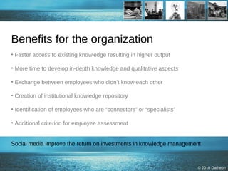 Benefits for the organization Faster access to existing knowledge resulting in higher output  More time to develop in-depth knowledge and qualitative aspects Exchange between employees who didn’t know each other Creation of institutional knowledge repository Identification of employees who are “connectors” or “specialists” Additional criterion for employee assessment Social media improve the return on investments in knowledge management  