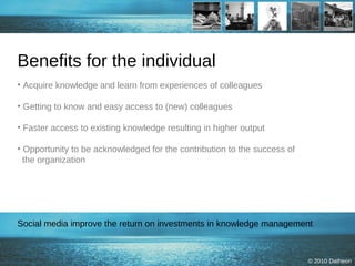 Benefits for the individual Acquire knowledge and learn from experiences of colleagues Getting to know and easy access to (new) colleagues Faster access to existing knowledge resulting in higher output  Opportunity to be acknowledged for the contribution to the success of   the organization Social media improve the return on investments in knowledge management  