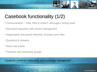Casebook functionality (1/2) Communication :  Chat, Who is online?, Messages, Activity feed  Document repository with version management Organization and person directory, functions and roles  Questions & answers News and events Thematic and community groups Casebook combines networking and knowledge management 
