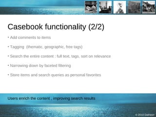 Casebook functionality (2/2) Add comments to items Tagging  (thematic, geographic, free tags) Search the entire content : full text, tags, sort on relevance Narrowing down by faceted filtering  Store items and search queries as personal favorites Users enrich the content , improving search results 