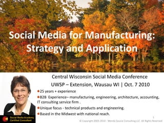 Social Media for Manufacturing:
Strategy and Application
Central Wisconsin Social Media Conference
UWSP – Extension, Wausau WI | Oct. 7 2010
25 years + experience
B2B Experience– manufacturing, engineering, architecture, accounting,
IT consulting service firm .
Unique focus - technical products and engineering.
Based in the Midwest with national reach.
1
© Copyright 2003-2010 - Wendy Soucie Consulting LLC All Rights Reserved
 
