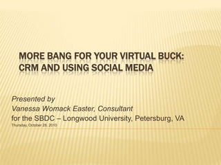 MORE BANG FOR YOUR VIRTUAL BUCK:
    CRM AND USING SOCIAL MEDIA


Presented by
Vanessa Womack Easter, Consultant
for the SBDC – Longwood University, Petersburg, VA
Thursday, October 28, 2010
 