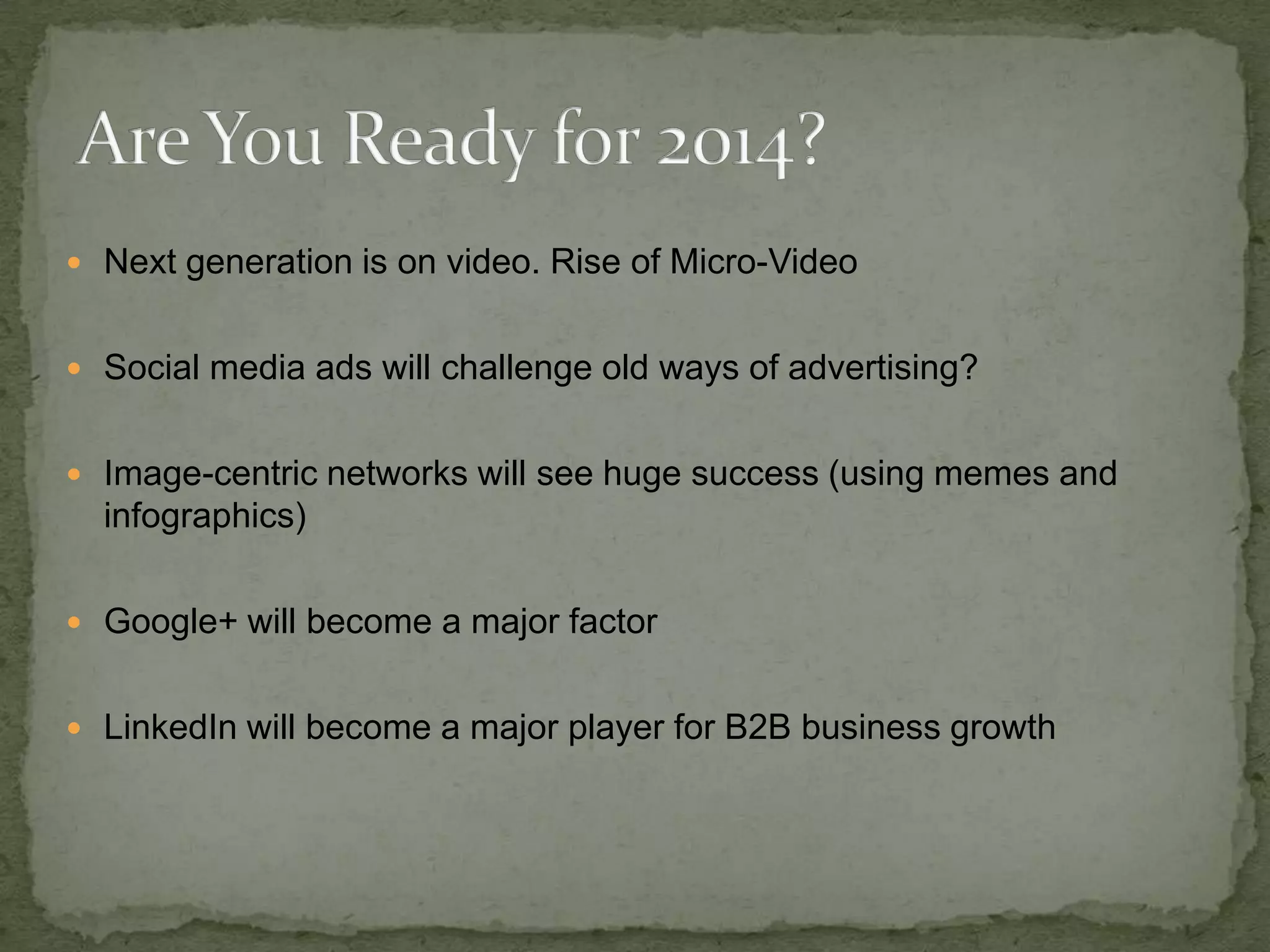  Next generation is on video. Rise of Micro-Video
 Social media ads will challenge old ways of advertising?
 Image-centric networks will see huge success (using memes and

infographics)
 Google+ will become a major factor
 LinkedIn will become a major player for B2B business growth

 