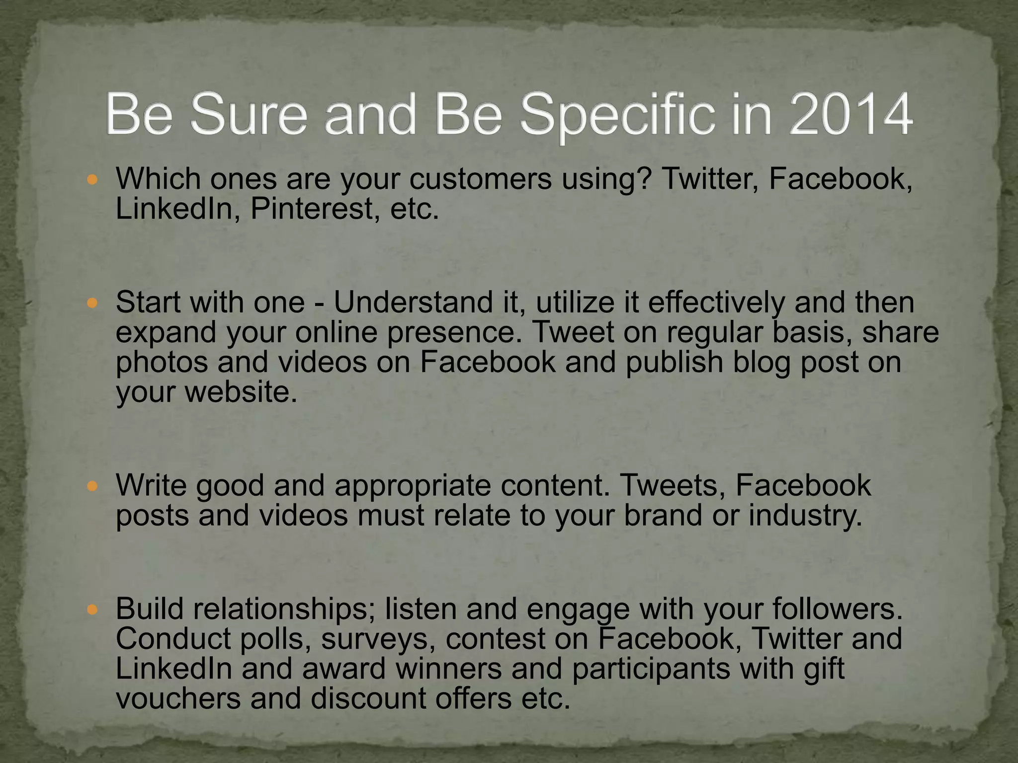 Which ones are your customers using? Twitter, Facebook,

LinkedIn, Pinterest, etc.
 Start with one - Understand it, utilize it effectively and then

expand your online presence. Tweet on regular basis, share
photos and videos on Facebook and publish blog post on
your website.
 Write good and appropriate content. Tweets, Facebook

posts and videos must relate to your brand or industry.
 Build relationships; listen and engage with your followers.

Conduct polls, surveys, contest on Facebook, Twitter and
LinkedIn and award winners and participants with gift
vouchers and discount offers etc.

 
