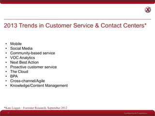Confidential & Proprietary
2013 Trends in Customer Service & Contact Centers*
7
• Mobile
• Social Media
• Community-based service
• VOC Analytics
• Next Best Action
• Proactive customer service
• The Cloud
• BPA
• Cross-channel/Agile
• Knowledge/Content Management
*Kate Legget – Forrester Research, September 2012
 