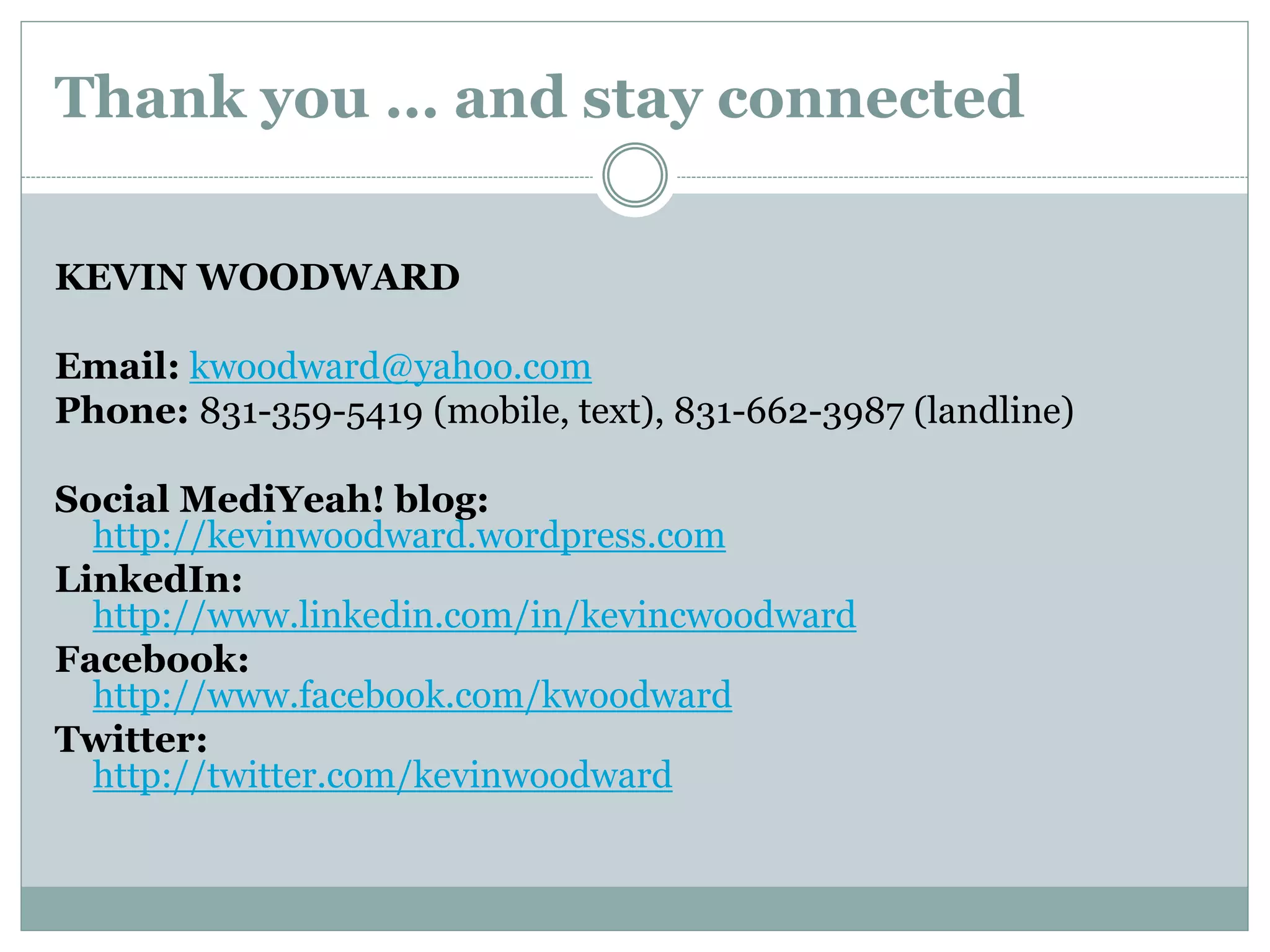 Thank you … and stay connected
KEVIN WOODWARD
Email: kwoodward@yahoo.com
Phone: 831-359-5419 (mobile, text), 831-662-3987 (landline)
Social MediYeah! blog:
http://kevinwoodward.wordpress.com
LinkedIn:
http://www.linkedin.com/in/kevincwoodward
Facebook:
http://www.facebook.com/kwoodward
Twitter:
http://twitter.com/kevinwoodward
 