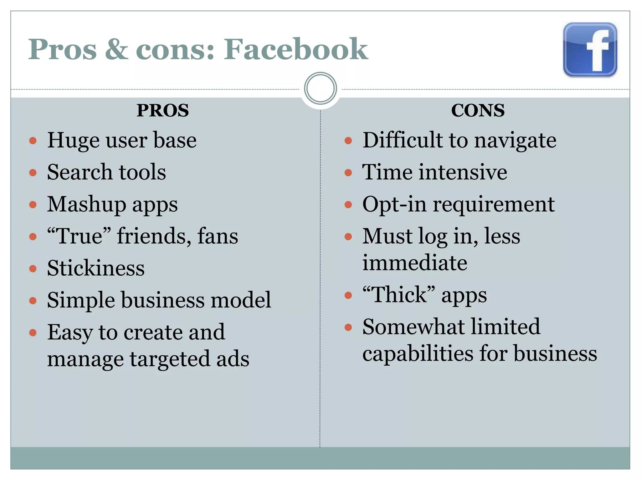 Pros & cons: Facebook
PROS
 Huge user base
 Search tools
 Mashup apps
 “True” friends, fans
 Stickiness
 Simple business model
 Easy to create and
manage targeted ads
CONS
 Difficult to navigate
 Time intensive
 Opt-in requirement
 Must log in, less
immediate
 “Thick” apps
 Somewhat limited
capabilities for business
 