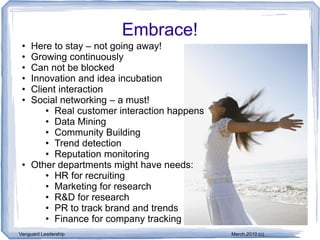 Embrace!
 • Here to stay – not going away!
 • Growing continuously
 • Can not be blocked
 • Innovation and idea incubation
 • Client interaction
 • Social networking – a must!
       • Real customer interaction happens
       • Data Mining
       • Community Building
       • Trend detection
       • Reputation monitoring
 • Other departments might have needs:
       • HR for recruiting
       • Marketing for research
       • R&D for research
       • PR to track brand and trends
       • Finance for company tracking
Vanguard Leadership                          March,2010 (c)
 