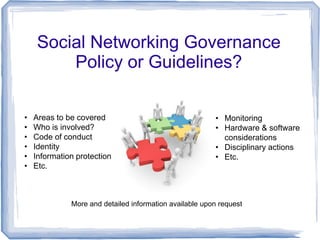 Social Networking Governance
         Policy or Guidelines?

•   Areas to be covered                                  • Monitoring
•   Who is involved?                                     • Hardware & software
•   Code of conduct                                        considerations
•   Identity                                             • Disciplinary actions
•   Information protection                               • Etc.
•   Etc.



              More and detailed information available upon request
 