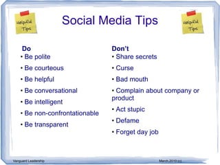 Social Media Tips

     Do                          Don’t
    • Be polite                  • Share secrets
    • Be courteous               • Curse
    • Be helpful                 • Bad mouth
    • Be conversational          • Complain about company or
                                 product
    • Be intelligent
                                 • Act stupic
    • Be non-confrontationable
                                 • Defame
    • Be transparent
                                 • Forget day job



Vanguard Leadership                                 March,2010 (c)
 