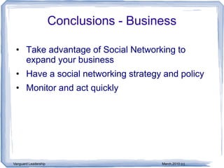 Conclusions - Business

 • Take advantage of Social Networking to
   expand your business
 • Have a social networking strategy and policy
 • Monitor and act quickly




Vanguard Leadership                      March,2010 (c)
 