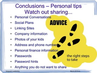 Conclusions – Personal tips
                Watch out sharing...
      • Personal Conversations
      • Social Plans
      • Linking Sites
      • Company information
      • Photos of your kids
      • Address and phone number
      • Personal finance information
      • Passwords
      • Password hints
      • Anything you do not want to share
Vanguard Leadership                         March,2010 (c)
 