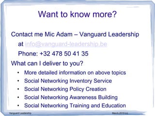 Want to know more?

 Contact me Mic Adam – Vanguard Leadership
       at info@vanguard-leadership.be
       Phone: +32 478 50 41 35
 What can I deliver to you?
      • More detailed information on above topics
      • Social Networking Inventory Service
      • Social Networking Policy Creation
      • Social Networking Awareness Building
      • Social Networking Training and Education
Vanguard Leadership                           March,2010 (c)
 