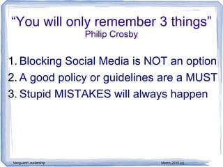 “You will only remember 3 things”
                       Philip Crosby


1. Blocking Social Media is NOT an option
2. A good policy or guidelines are a MUST
3. Stupid MISTAKES will always happen




 Vanguard Leadership                   March,2010 (c)
 