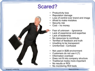 Scared?
                          •   Productivity loss
                          •   Reputation damage
                          •   Loss of control over brand and image
                          •   Afraid to make mistakes
                          •   Security risk
                          •   Cost – no money

                          •   Fear of unknown - Ignorance
                          •   Lack of experience and expertise
                          •   Lack of leadership
                          •   No resources to contribute
                          •   Terrified of feedback and truth
                          •   Unwilling to be transparent
                          •   Uninformed - Confused

                          •   Not used in B2B environment
                          •   Customers do not use it (?)
                          •   Information overload
                          •   Does not fit into company structure
                          •   Traditional media more important
                          •   No results or ROI
                          •   No monitoring ROI tools
Vanguard Leadership                           March,2010 (c)
 