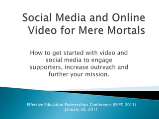 Social Media and Online Video for Mere Mortals How to get started with video and social media to engage supporters, increase outreach and further your mission. Effective Education Partnerships Conference (EEPC 2011) January 30, 2011 