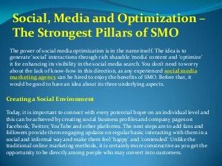 Social, Media and Optimization –
The Strongest Pillars of SMO
The power of social media optimization is in the name itself. The idea is to
generate social interactions through rich sharable media content and optimize
it for enhancing its visibility in the social media search. You dont need to worry
about the lack of know-how in this direction, as any experienced social media
marketing agency can be hired to enjoy the benefits of SMO. Before that, it
would be good to have an idea about its three underlying aspects.
Creating a Social Environment
Today, it is important to connect with every potential buyer on an individual level and
this can be achieved by creating social business profiles and company pages on
Facebook, Twitter, YouTube and other platforms. The next steps are to add fans and
followers provide them engaging updates on regular basis; interacting with them in a
social and informal way and make them feel happy and contended. Unlike the
traditional online marketing methods, it is certainly more constructive as you get the
opportunity to be directly among people who may convert into customers.
 